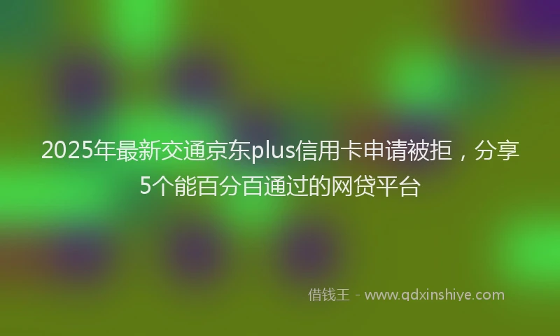 2025年最新交通京东plus信用卡申请被拒，分享5个能百分百通过的网贷平台