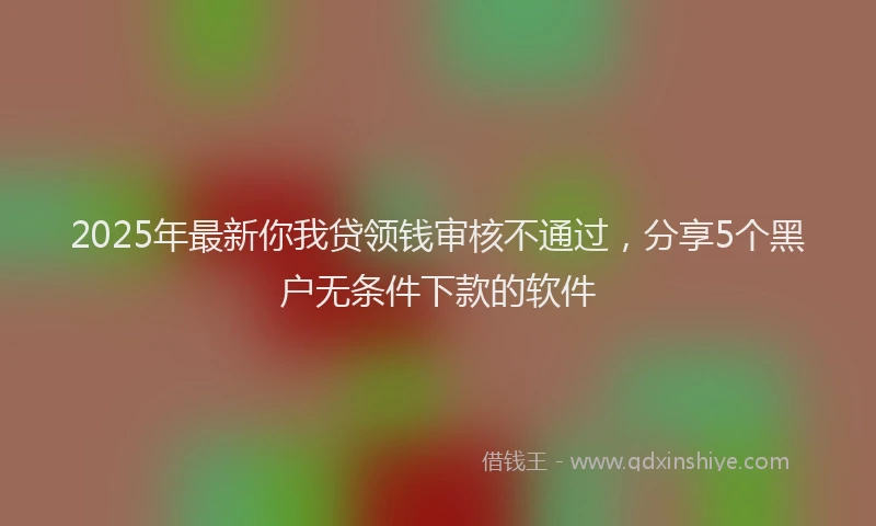 2025年最新你我贷领钱审核不通过，分享5个黑户无条件下款的软件