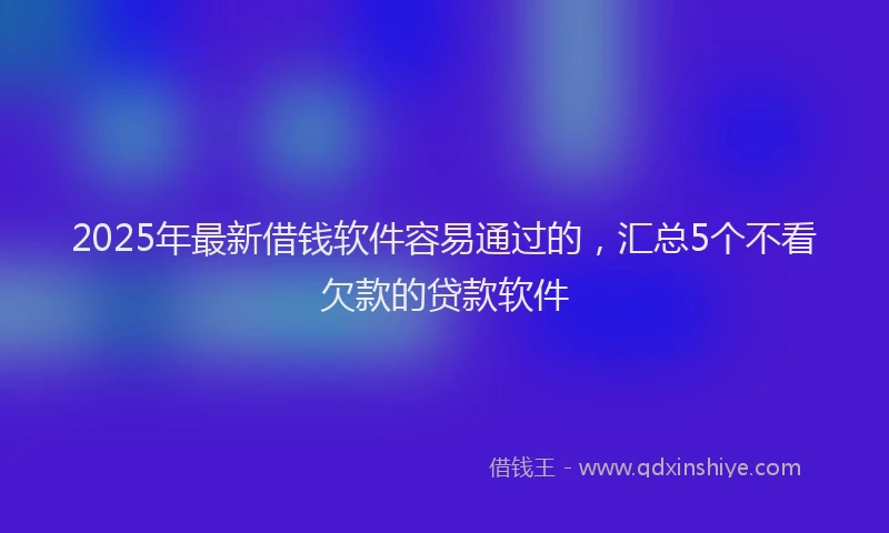 2025年最新借钱软件容易通过的，汇总5个不看欠款的贷款软件