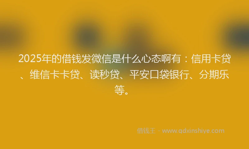 2025年的借钱发微信是什么心态啊有：信用卡贷、维信卡卡贷、读秒贷、平安口袋银行、分期乐等。