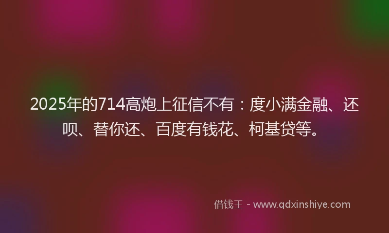 2025年的714高炮上征信不有：度小满金融、还呗、替你还、百度有钱花、柯基贷等。