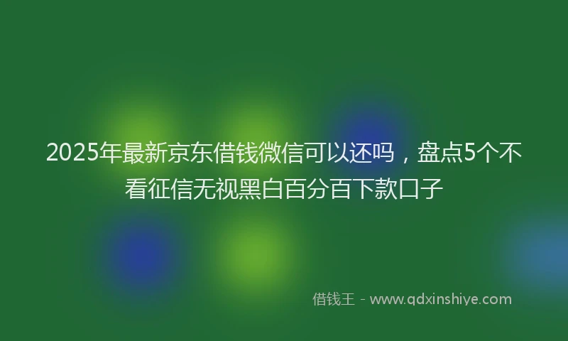 2025年最新京东借钱微信可以还吗，盘点5个不看征信无视黑白百分百下款口子