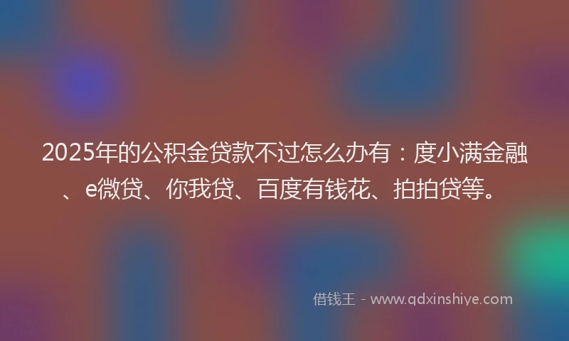 2025年的公积金贷款不过怎么办有：度小满金融、e微贷、你我贷、百度有钱花、拍拍贷等。