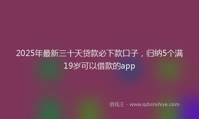 2025年最新三十天贷款必下款口子，归纳5个满19岁可以借款的app