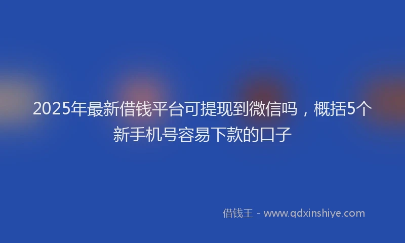2025年最新借钱平台可提现到微信吗，概括5个新手机号容易下款的口子