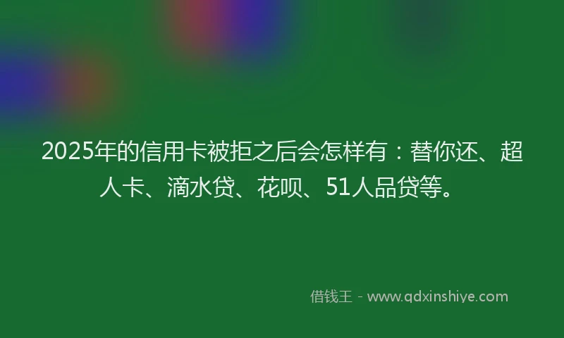 2025年的信用卡被拒之后会怎样有：替你还、超人卡、滴水贷、花呗、51人品贷等。