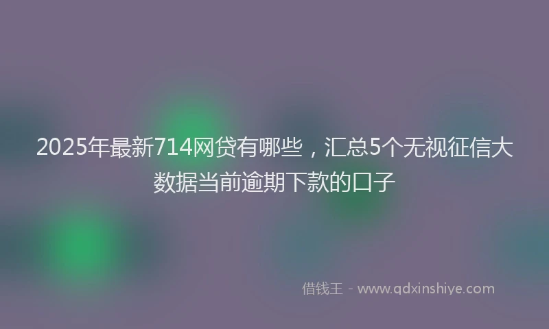 2025年最新714网贷有哪些，汇总5个无视征信大数据当前逾期下款的口子