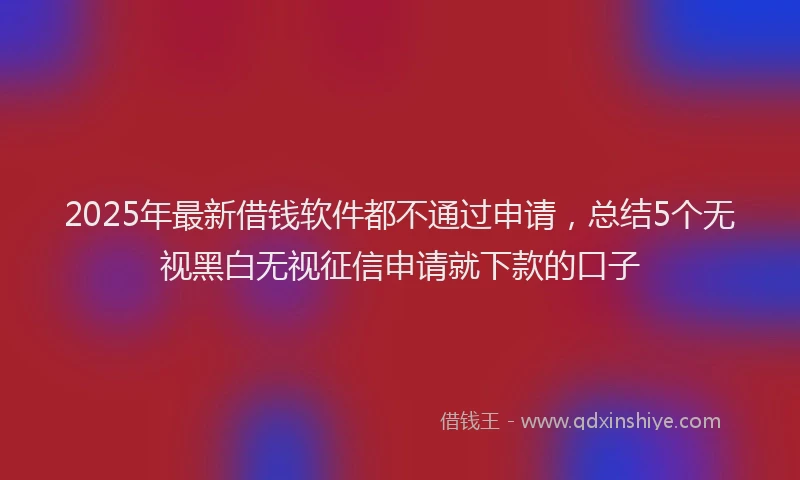 2025年最新借钱软件都不通过申请，总结5个无视黑白无视征信申请就下款的口子