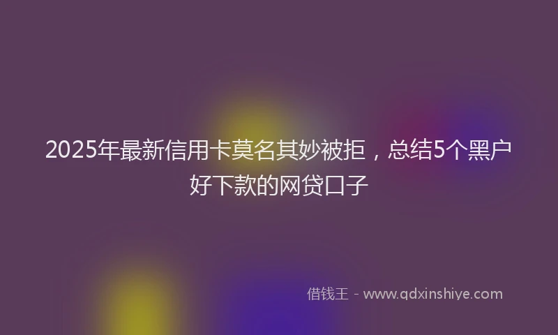 2025年最新信用卡莫名其妙被拒，总结5个黑户好下款的网贷口子