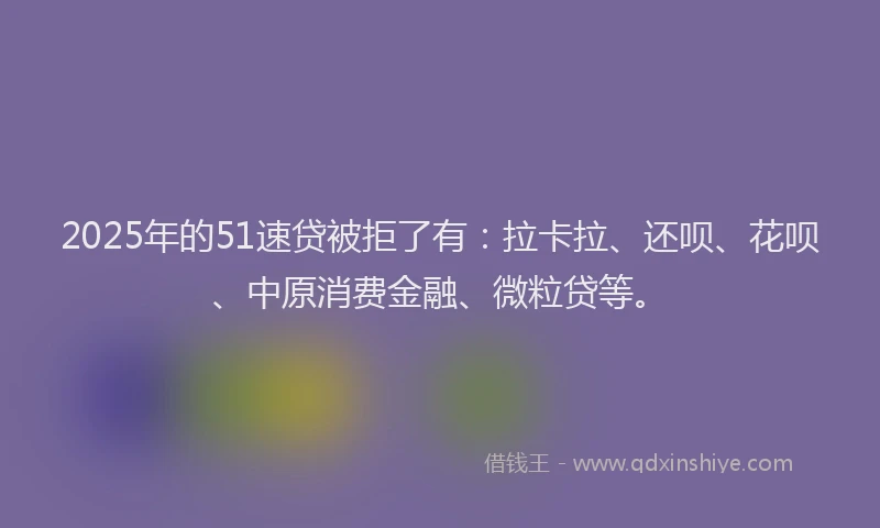 2025年的51速贷被拒了有：拉卡拉、还呗、花呗、中原消费金融、微粒贷等。