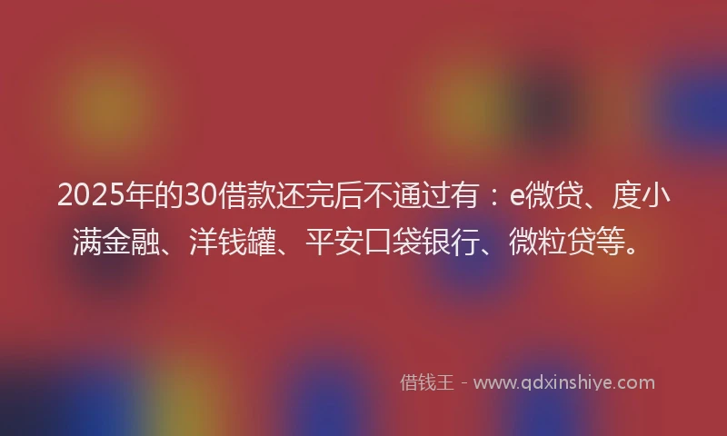 2025年的30借款还完后不通过有：e微贷、度小满金融、洋钱罐、平安口袋银行、微粒贷等。