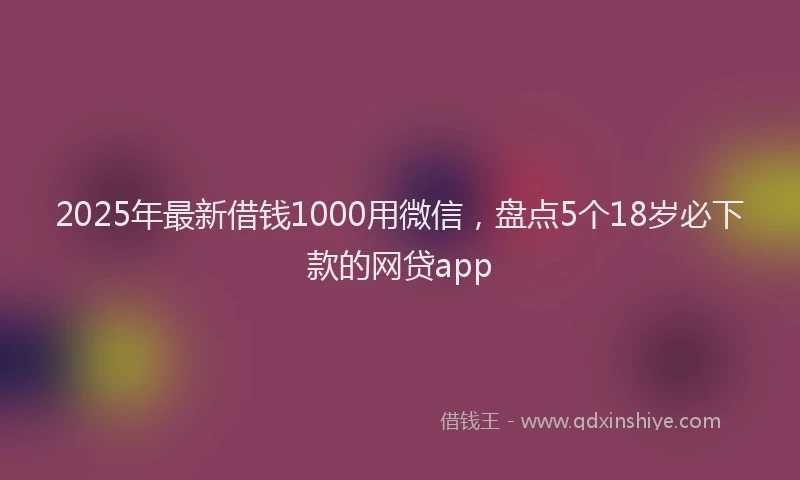 2025年最新借钱1000用微信，盘点5个18岁必下款的网贷app