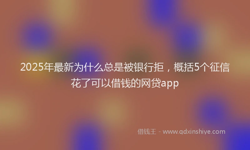 2025年最新为什么总是被银行拒，概括5个征信花了可以借钱的网贷app