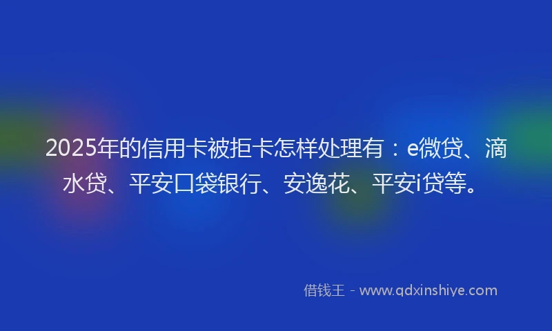 2025年的信用卡被拒卡怎样处理有：e微贷、滴水贷、平安口袋银行、安逸花、平安i贷等。