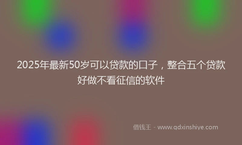 2025年最新50岁可以贷款的口子，整合五个贷款好做不看征信的软件