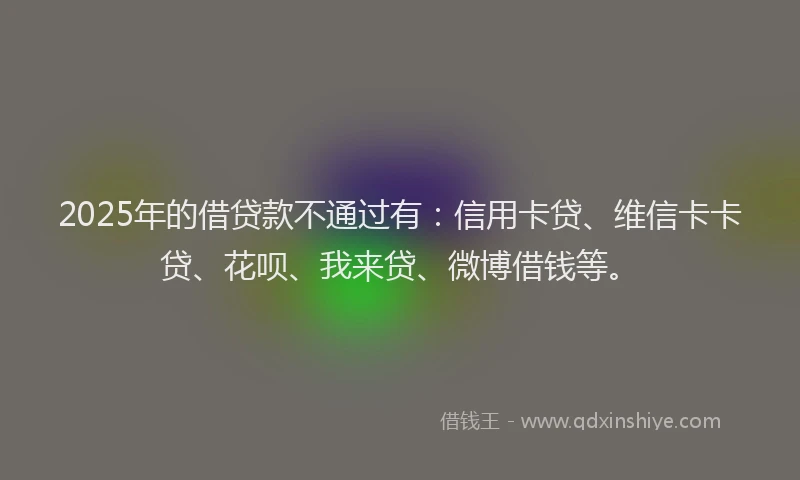 2025年的借贷款不通过有：信用卡贷、维信卡卡贷、花呗、我来贷、微博借钱等。