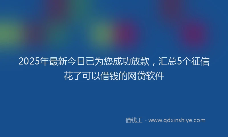 2025年最新今日已为您成功放款，汇总5个征信花了可以借钱的网贷软件