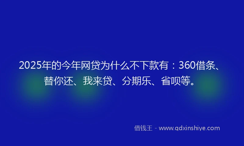 2025年的今年网贷为什么不下款有：360借条、替你还、我来贷、分期乐、省呗等。