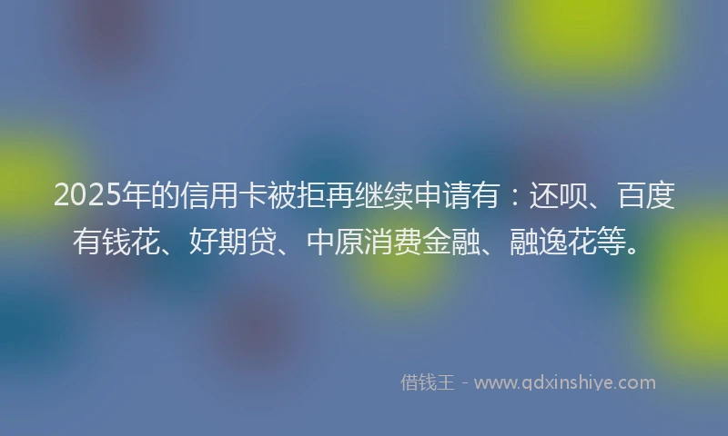 2025年的信用卡被拒再继续申请有：还呗、百度有钱花、好期贷、中原消费金融、融逸花等。