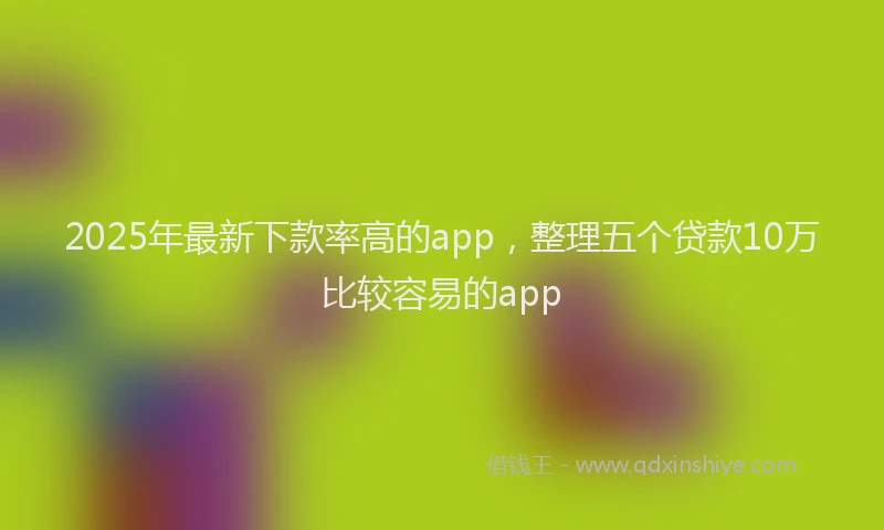 2025年最新下款率高的app，整理五个贷款10万比较容易的app