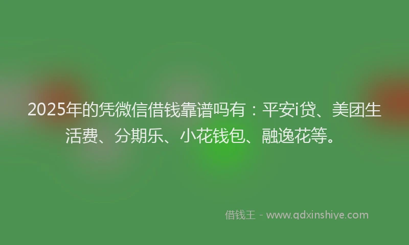 2025年的凭微信借钱靠谱吗有：平安i贷、美团生活费、分期乐、小花钱包、融逸花等。
