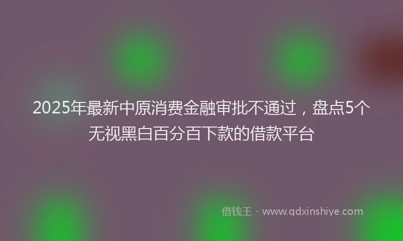 2025年最新中原消费金融审批不通过，盘点5个无视黑白百分百下款的借款平台