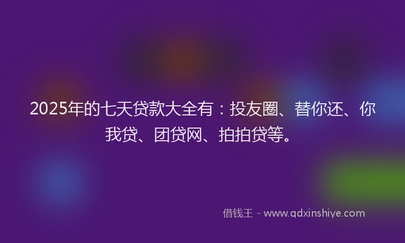 2025年的七天贷款大全有：投友圈、替你还、你我贷、团贷网、拍拍贷等。