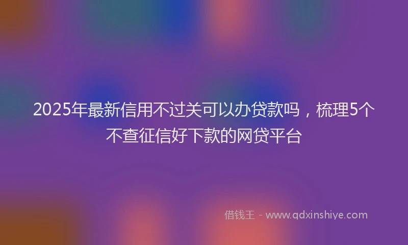 2025年最新信用不过关可以办贷款吗，梳理5个不查征信好下款的网贷平台