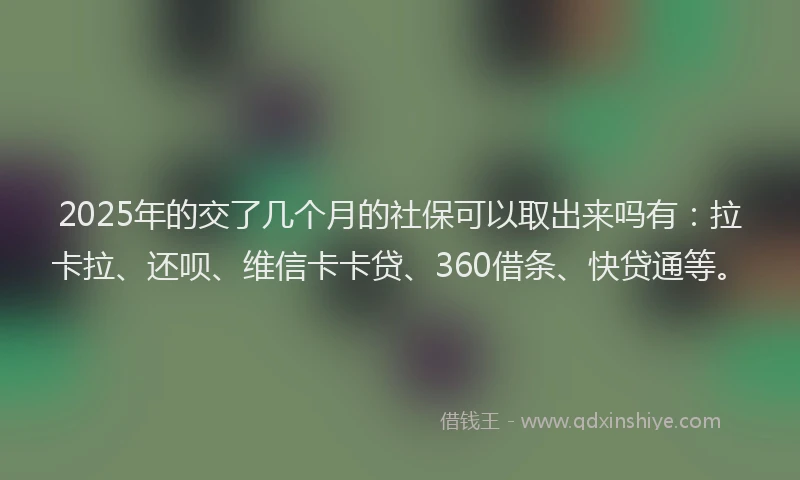 2025年的交了几个月的社保可以取出来吗有：拉卡拉、还呗、维信卡卡贷、360借条、快贷通等。