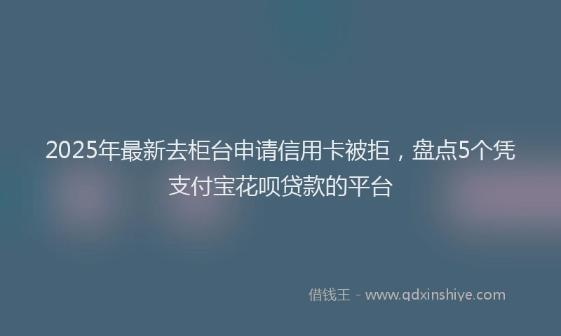 2025年最新去柜台申请信用卡被拒，盘点5个凭支付宝花呗贷款的平台