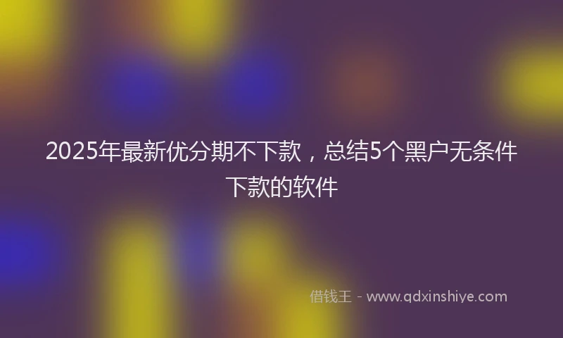 2025年最新优分期不下款，总结5个黑户无条件下款的软件