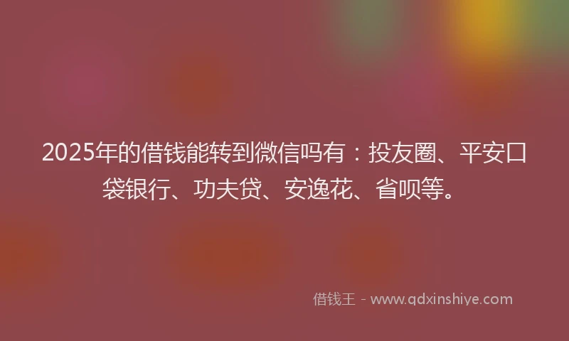 2025年的借钱能转到微信吗有：投友圈、平安口袋银行、功夫贷、安逸花、省呗等。