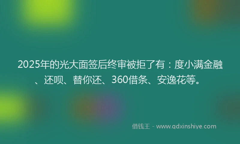 2025年的光大面签后终审被拒了有：度小满金融、还呗、替你还、360借条、安逸花等。