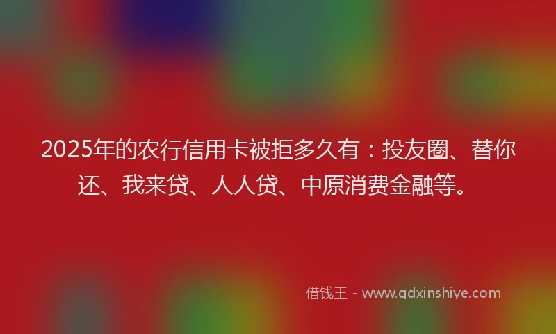 2025年的农行信用卡被拒多久有：投友圈、替你还、我来贷、人人贷、中原消费金融等。