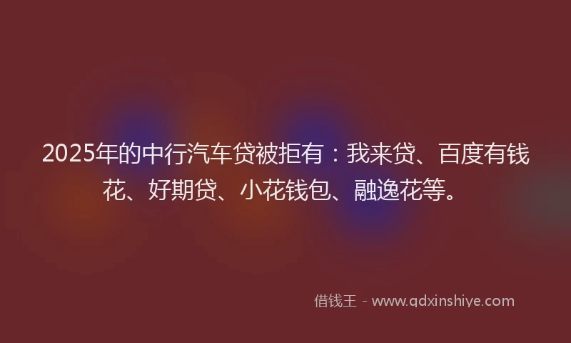 2025年的中行汽车贷被拒有：我来贷、百度有钱花、好期贷、小花钱包、融逸花等。