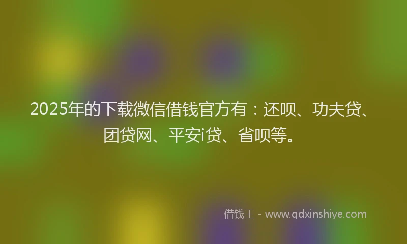 2025年的下载微信借钱官方有：还呗、功夫贷、团贷网、平安i贷、省呗等。