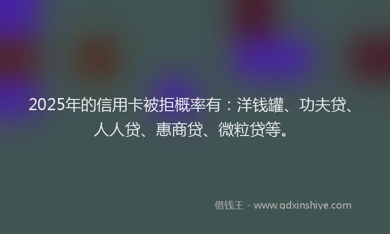 2025年的信用卡被拒概率有：洋钱罐、功夫贷、人人贷、惠商贷、微粒贷等。