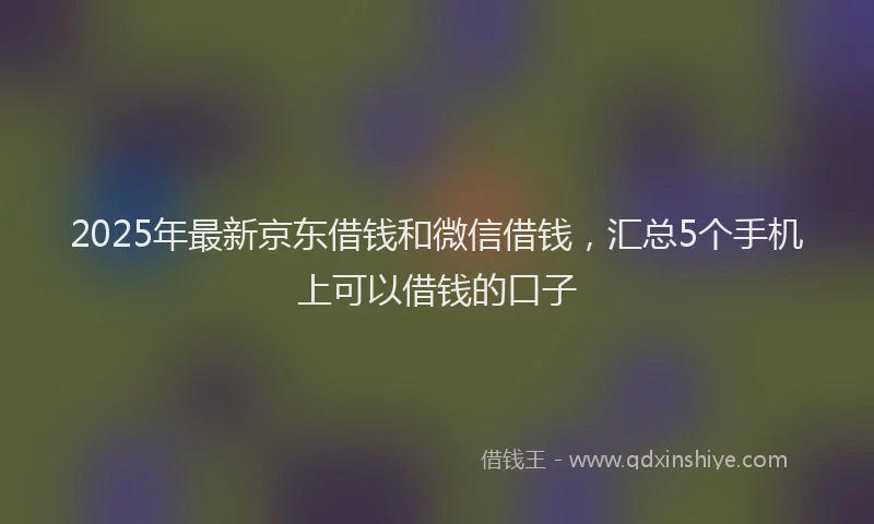 2025年最新京东借钱和微信借钱，汇总5个手机上可以借钱的口子
