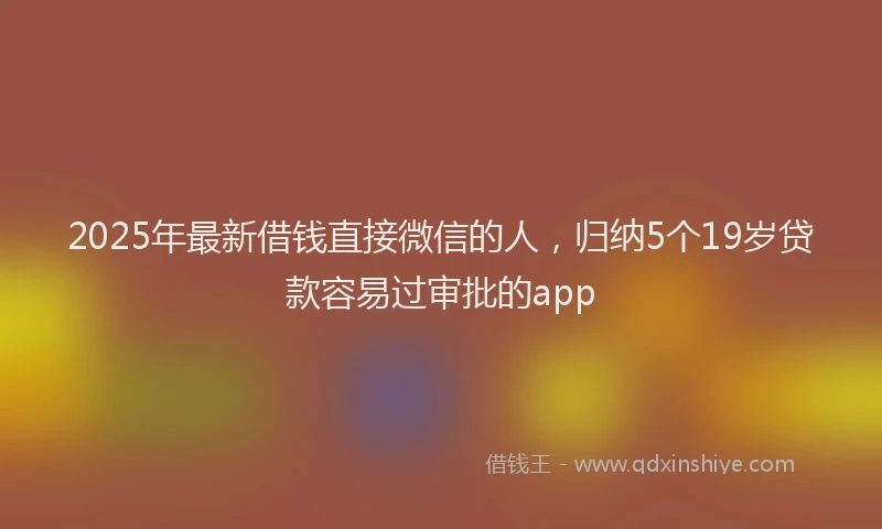 2025年最新借钱直接微信的人，归纳5个19岁贷款容易过审批的app