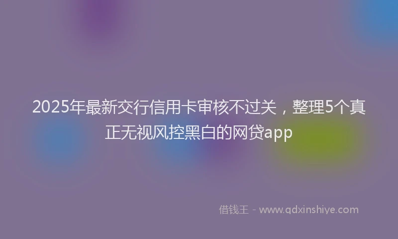 2025年最新交行信用卡审核不过关，整理5个真正无视风控黑白的网贷app