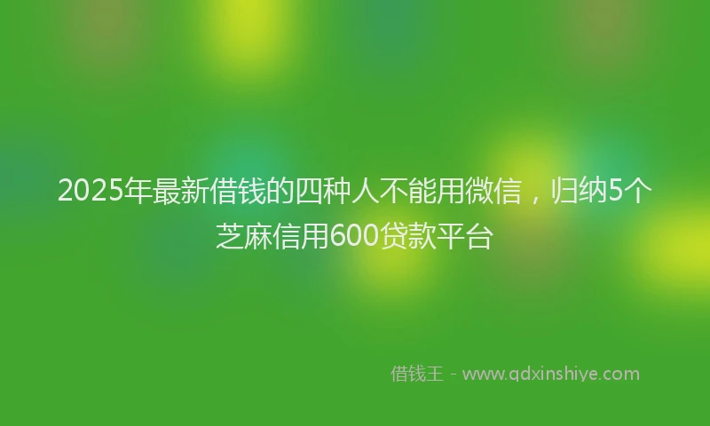 2025年最新借钱的四种人不能用微信，归纳5个芝麻信用600贷款平台