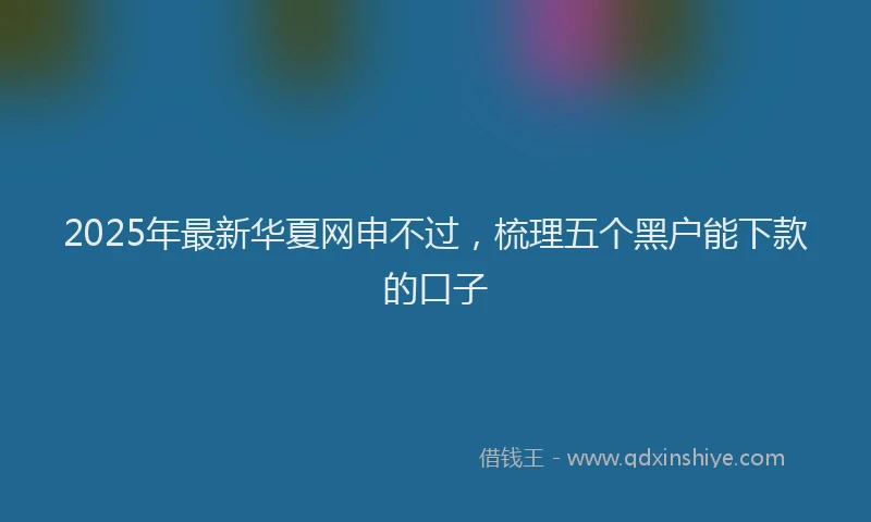 2025年最新华夏网申不过，梳理五个黑户能下款的口子