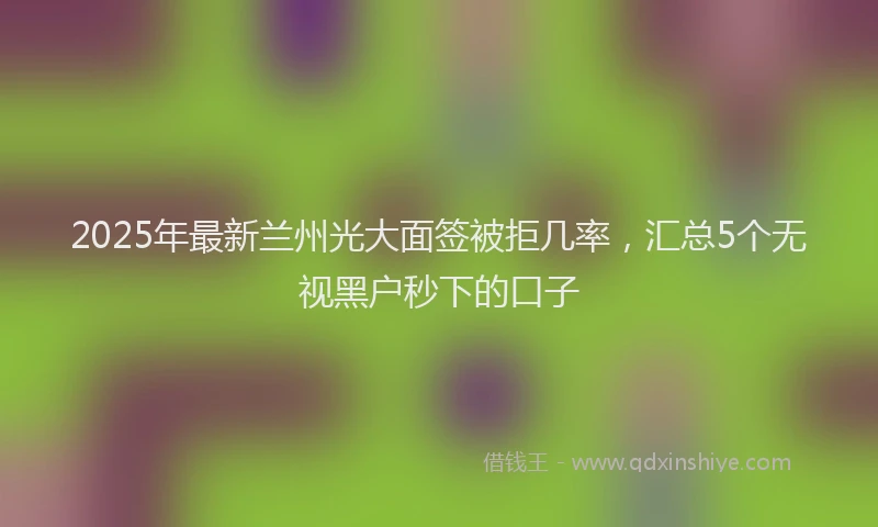 2025年最新兰州光大面签被拒几率，汇总5个无视黑户秒下的口子