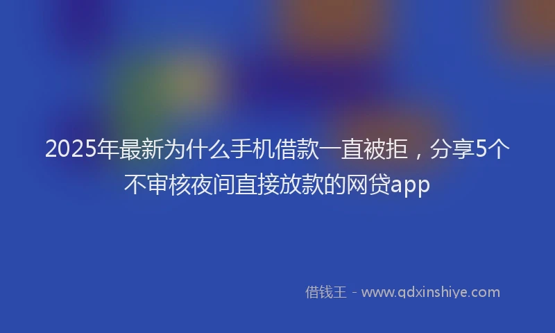2025年最新为什么手机借款一直被拒，分享5个不审核夜间直接放款的网贷app