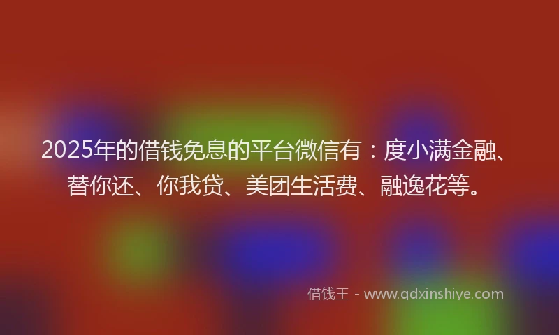 2025年的借钱免息的平台微信有：度小满金融、替你还、你我贷、美团生活费、融逸花等。