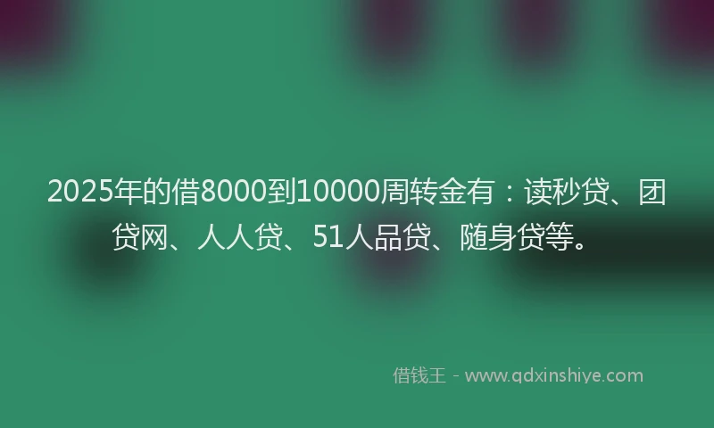 2025年的借8000到10000周转金有：读秒贷、团贷网、人人贷、51人品贷、随身贷等。