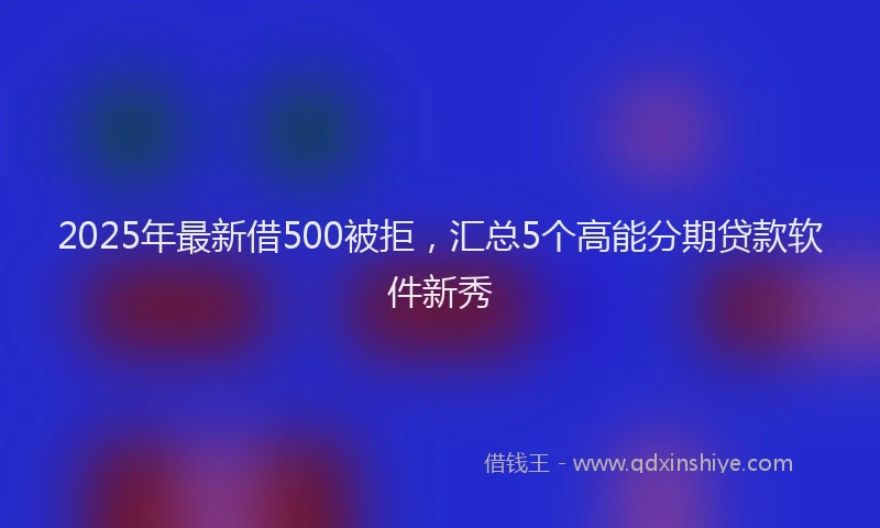 2025年最新借500被拒，汇总5个高能分期贷款软件新秀
