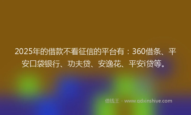 2025年的借款不看征信的平台有：360借条、平安口袋银行、功夫贷、安逸花、平安i贷等。