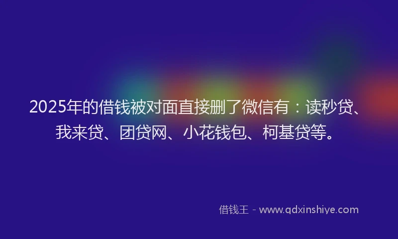 2025年的借钱被对面直接删了微信有：读秒贷、我来贷、团贷网、小花钱包、柯基贷等。
