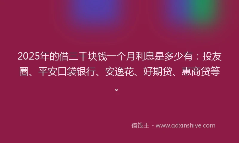 2025年的借三千块钱一个月利息是多少有：投友圈、平安口袋银行、安逸花、好期贷、惠商贷等。